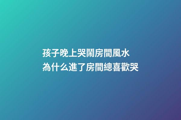 孩子晚上哭鬧房間風水 為什么進了房間總喜歡哭